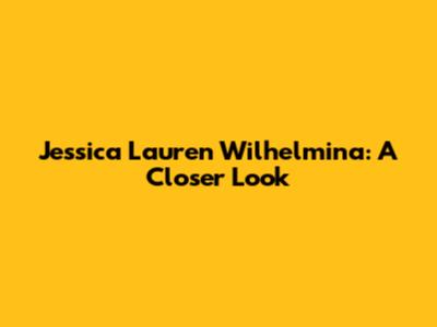 Jessica Lauren Wilhelmina: A Closer Look