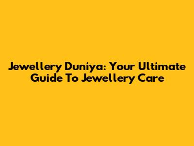 Jewellery Duniya: Your Ultimate Guide To Jewellery Care