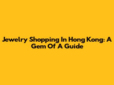 Jewelry Shopping In Hong Kong: A Gem Of A Guide