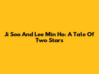 Ji Soo And Lee Min Ho: A Tale Of Two Stars