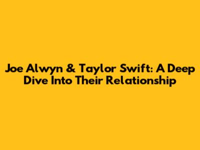 Joe Alwyn & Taylor Swift: A Deep Dive Into Their Relationship