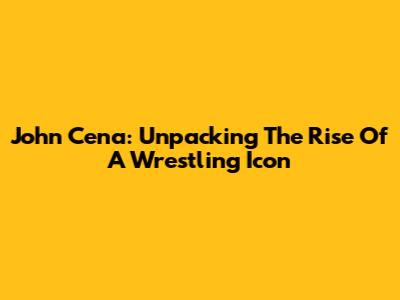 John Cena: Unpacking The Rise Of A Wrestling Icon
