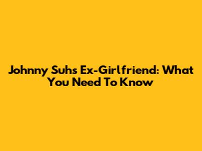 Johnny Suh's Ex-Girlfriend: What You Need To Know