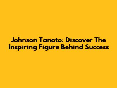Johnson Tanoto: Discover The Inspiring Figure Behind Success