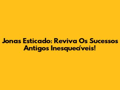 Jonas Esticado: Reviva Os Sucessos Antigos Inesquecíveis!
