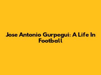 Jose Antonio Gurpegui: A Life In Football