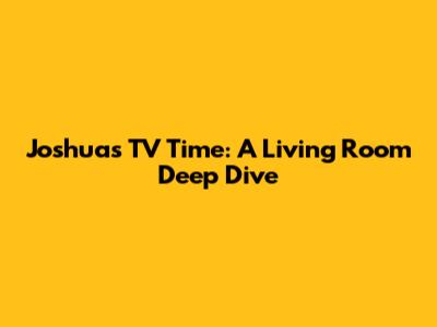 Joshua's TV Time: A Living Room Deep Dive