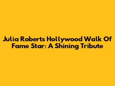 Julia Roberts' Hollywood Walk Of Fame Star: A Shining Tribute