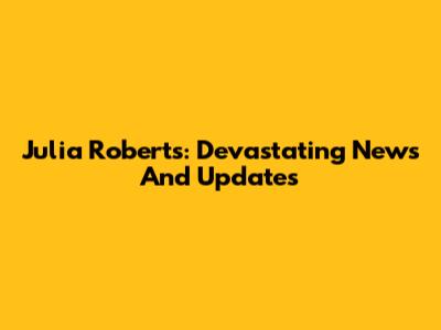 Julia Roberts: Devastating News And Updates