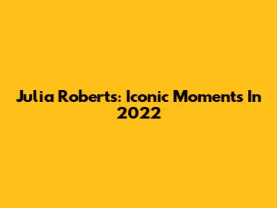 Julia Roberts: Iconic Moments In 2022