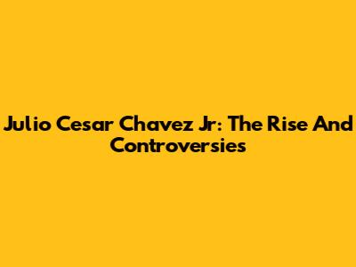 Julio Cesar Chavez Jr: The Rise And Controversies