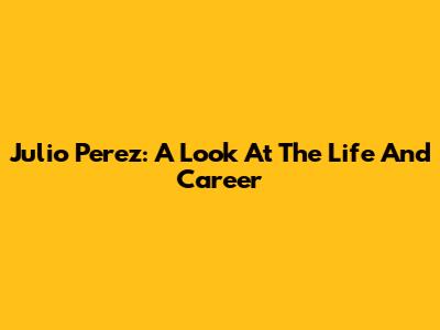 Julio Perez: A Look At The Life And Career