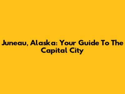 Juneau, Alaska: Your Guide To The Capital City