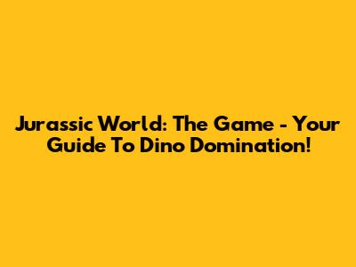 Jurassic World: The Game - Your Guide To Dino Domination!