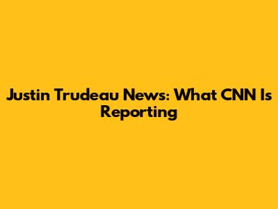 Justin Trudeau News: What CNN Is Reporting