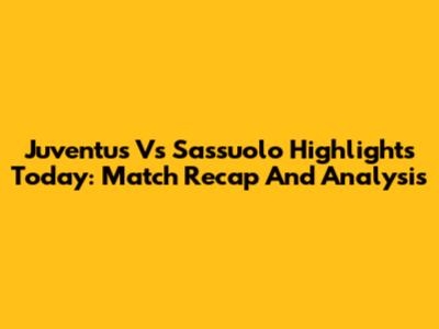 Juventus Vs Sassuolo Highlights Today: Match Recap And Analysis
