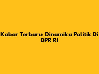 Kabar Terbaru: Dinamika Politik Di DPR RI
