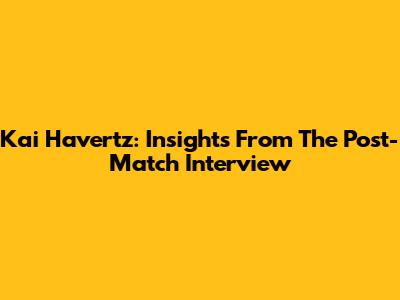 Kai Havertz: Insights From The Post-Match Interview