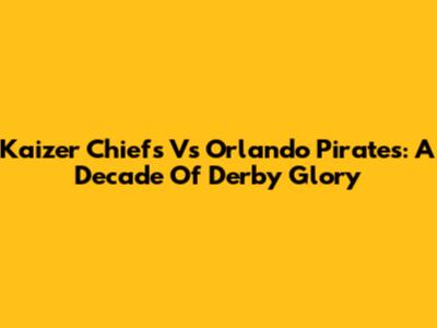 Kaizer Chiefs Vs Orlando Pirates: A Decade Of Derby Glory