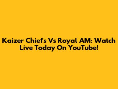 Kaizer Chiefs Vs Royal AM: Watch Live Today On YouTube!