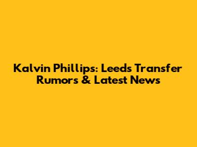Kalvin Phillips: Leeds Transfer Rumors & Latest News