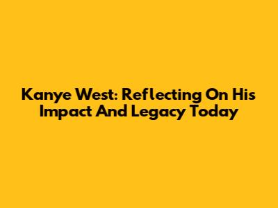 Kanye West: Reflecting On His Impact And Legacy Today