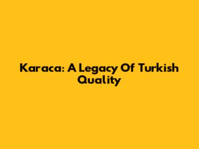 Karaca: A Legacy Of Turkish Quality