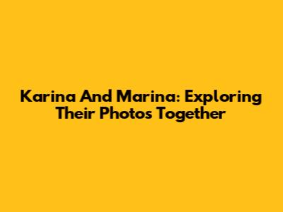 Karina And Marina: Exploring Their Photos Together