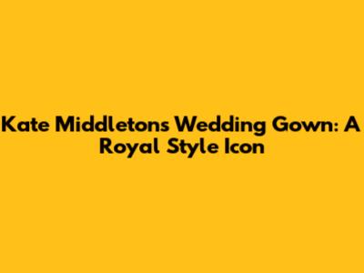 Kate Middleton's Wedding Gown: A Royal Style Icon