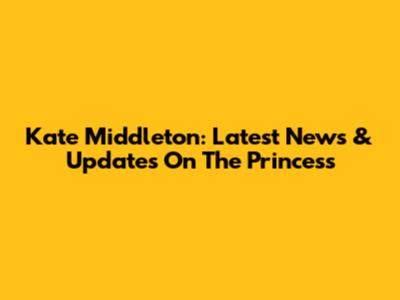 Kate Middleton: Latest News & Updates On The Princess