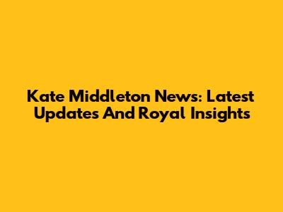 Kate Middleton News: Latest Updates And Royal Insights