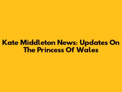 Kate Middleton News: Updates On The Princess Of Wales