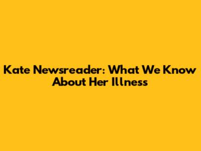 Kate Newsreader: What We Know About Her Illness