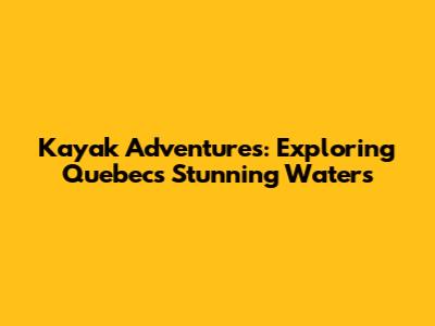 Kayak Adventures: Exploring Quebec's Stunning Waters