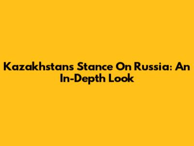 Kazakhstan's Stance On Russia: An In-Depth Look