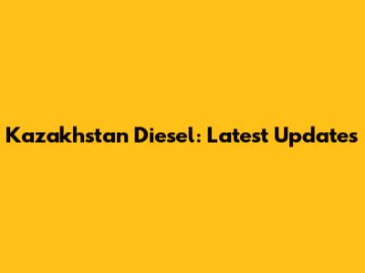 Kazakhstan Diesel: Latest Updates