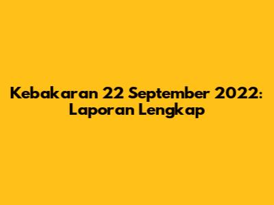Kebakaran 22 September 2022: Laporan Lengkap