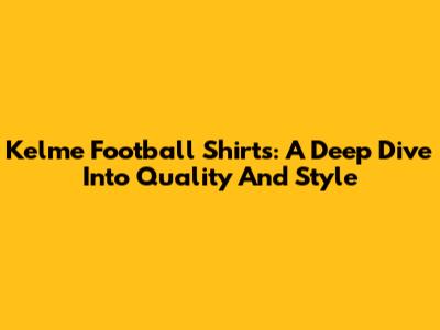 Kelme Football Shirts: A Deep Dive Into Quality And Style