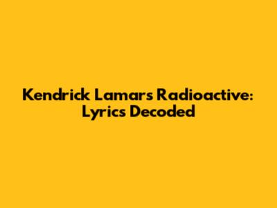 Kendrick Lamar's Radioactive: Lyrics Decoded