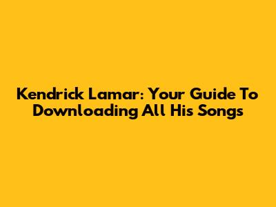 Kendrick Lamar: Your Guide To Downloading All His Songs