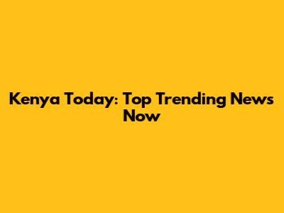 Kenya Today: Top Trending News Now