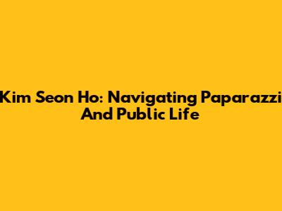 Kim Seon Ho: Navigating Paparazzi And Public Life