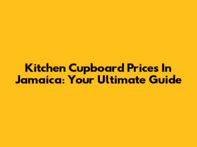 Kitchen Cupboard Prices In Jamaica: Your Ultimate Guide