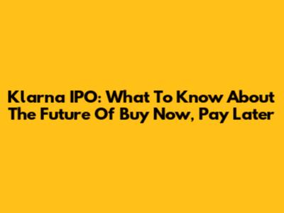 Klarna IPO: What To Know About The Future Of Buy Now, Pay Later