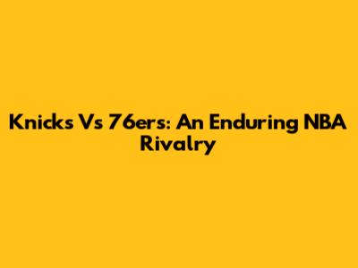 Knicks Vs 76ers: An Enduring NBA Rivalry