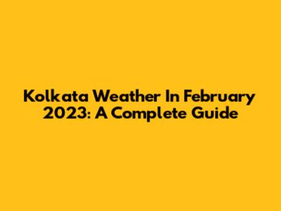 Kolkata Weather In February 2023: A Complete Guide