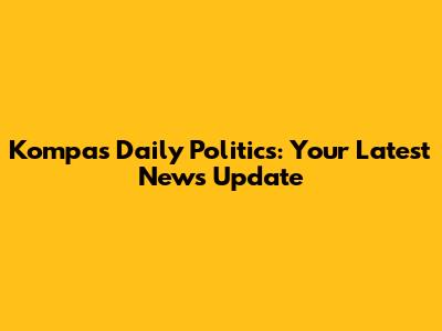 Kompas Daily Politics: Your Latest News Update