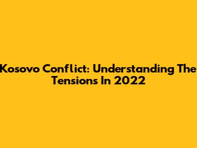 Kosovo Conflict: Understanding The Tensions In 2022