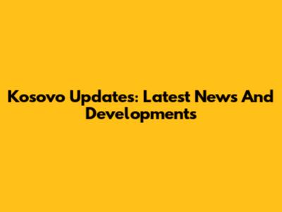 Kosovo Updates: Latest News And Developments