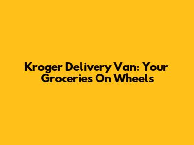 Kroger Delivery Van: Your Groceries On Wheels